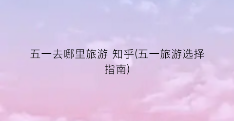 五一去哪里旅游 知乎(五一旅游选择指南)
